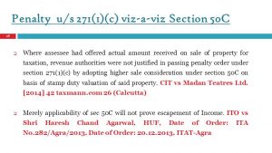 Where assessee had offered actual amount received on sale of property for taxation, revenue authorities were not justified in passing penalty order under section 271(1)(c) by adopting higher sale consideration under section 50C on basis of stamp duty valuation of said property. CIT vs Madan Teatres Ltd. [2014] 42 taxmann.com 26 (Calcutta) Merely applicability of sec 50C will not prove escapement of Income. ITO vs Shri Haresh Chand Agarwal, HUF, Date of Order: ITA No.282/Agra/2013, Date of Order: , ITAT-Agra.